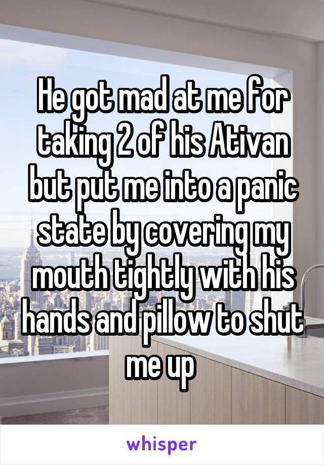 He got mad at me for taking 2 of his Ativan but put me into a panic state by covering my mouth tightly with his hands and pillow to shut me up 