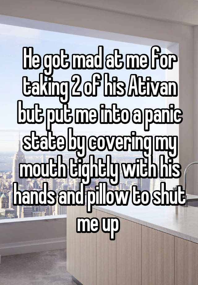 He got mad at me for taking 2 of his Ativan but put me into a panic state by covering my mouth tightly with his hands and pillow to shut me up 