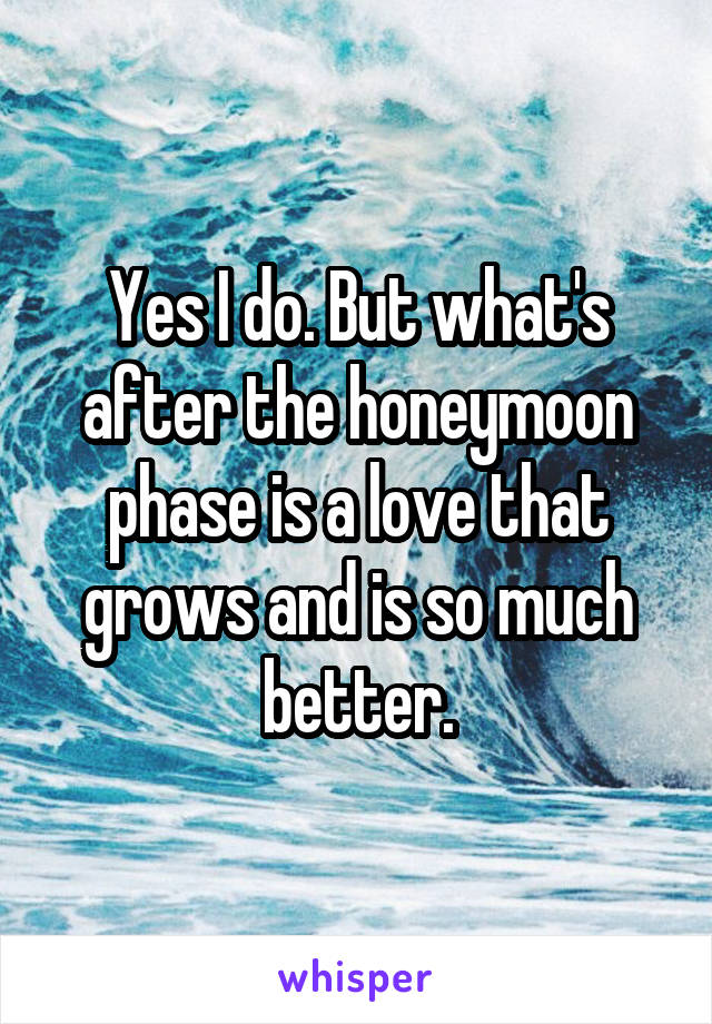 Yes I do. But what's after the honeymoon phase is a love that grows and is so much better.