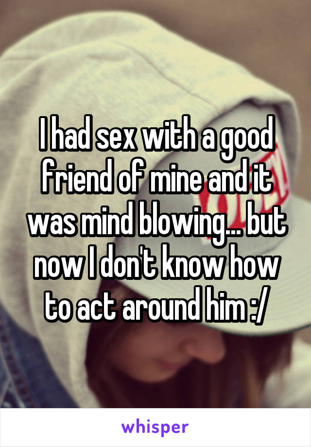 I had sex with a good friend of mine and it was mind blowing... but now I don't know how to act around him :/