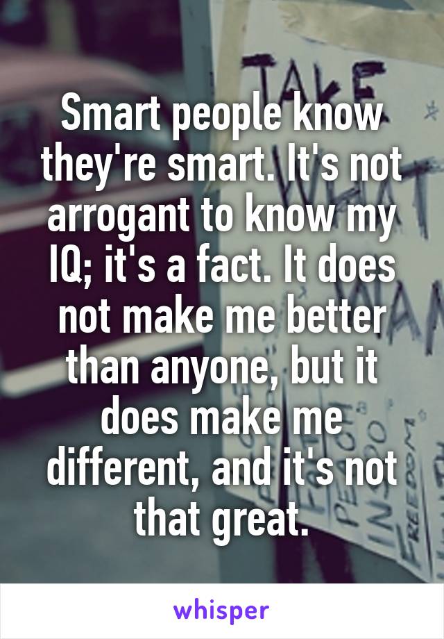 Smart people know they're smart. It's not arrogant to know my IQ; it's a fact. It does not make me better than anyone, but it does make me different, and it's not that great.