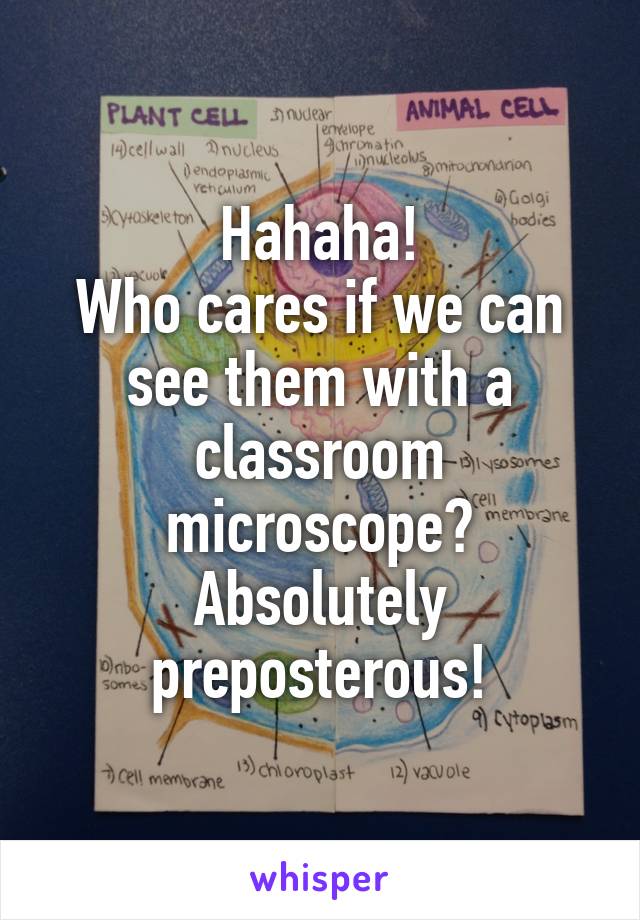 Hahaha!
Who cares if we can see them with a classroom microscope?
Absolutely preposterous!