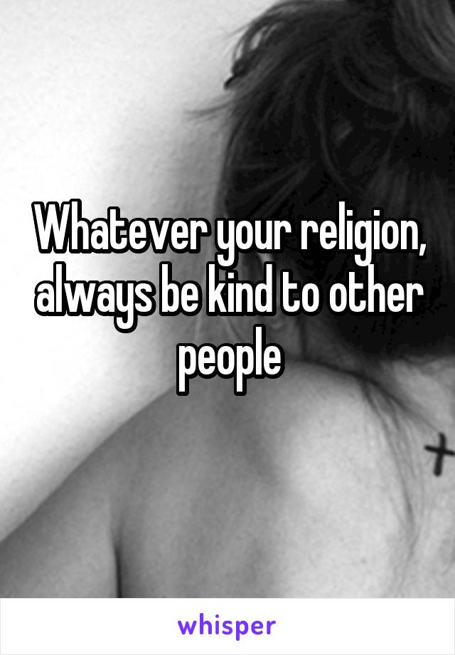 Whatever your religion, always be kind to other people
