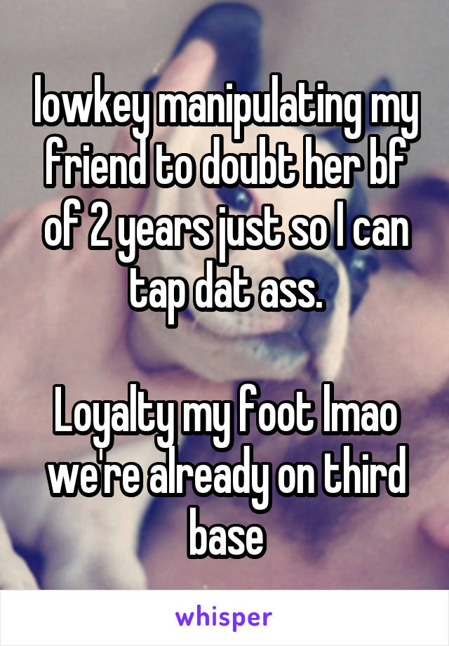 lowkey manipulating my friend to doubt her bf of 2 years just so I can tap dat ass.

Loyalty my foot lmao we're already on third base