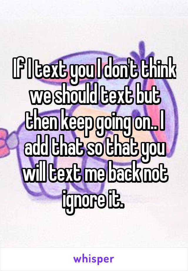 If I text you I don't think we should text but then keep going on.. I add that so that you will text me back not ignore it. 