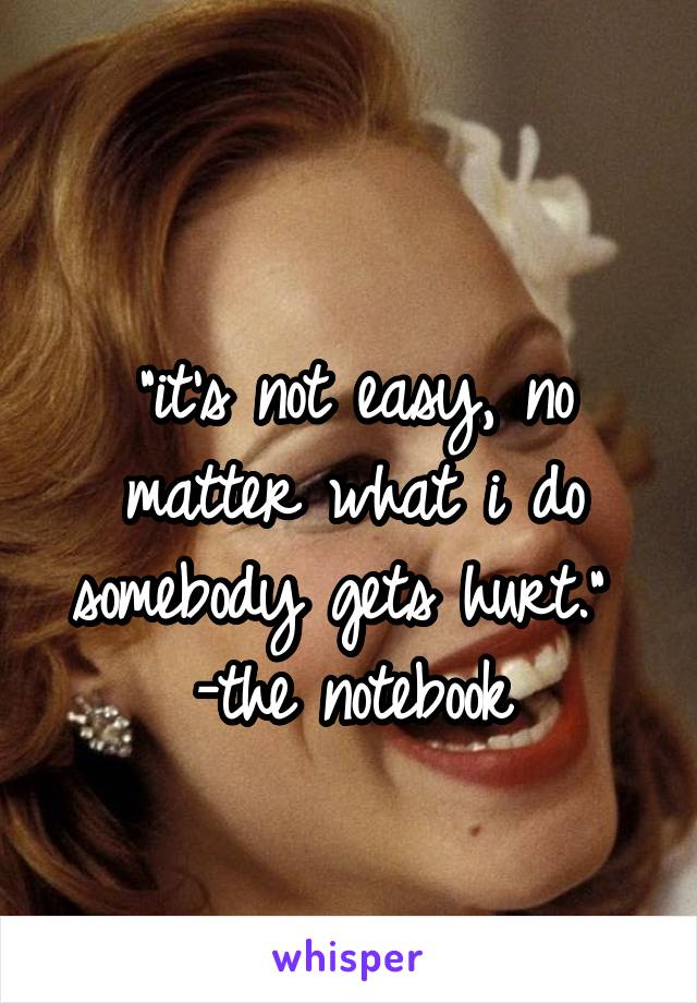 
"it's not easy, no matter what i do somebody gets hurt." 
-the notebook