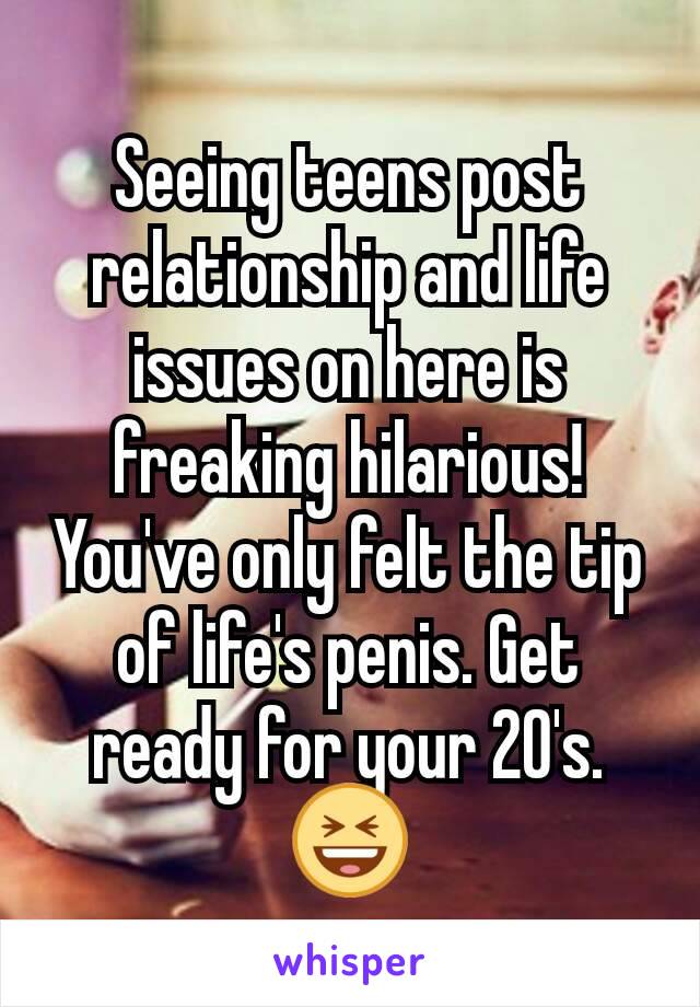 Seeing teens post relationship and life issues on here is freaking hilarious! You've only felt the tip of life's penis. Get ready for your 20's. 😆