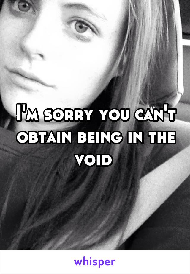 I'm sorry you can't obtain being in the void 