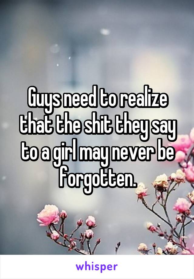 Guys need to realize that the shit they say to a girl may never be forgotten.