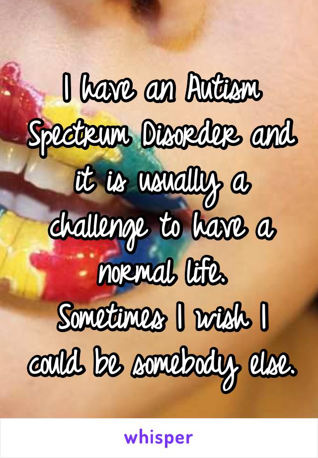 I have an Autism Spectrum Disorder and it is usually a challenge to have a normal life.
Sometimes I wish I could be somebody else.