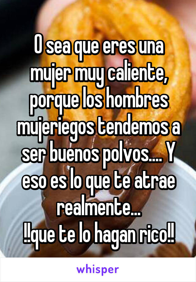 O sea que eres una mujer muy caliente, porque los hombres mujeriegos tendemos a ser buenos polvos.... Y eso es lo que te atrae realmente...
!!que te lo hagan rico!!