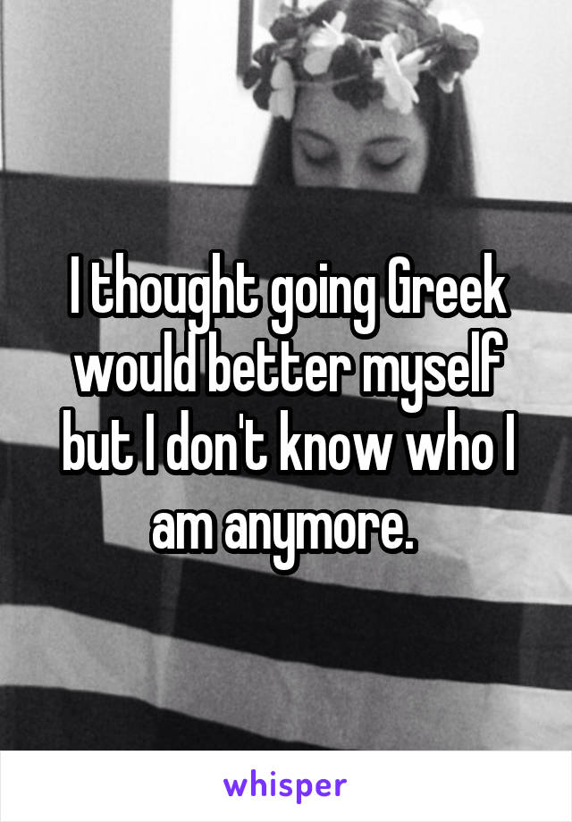 I thought going Greek would better myself but I don't know who I am anymore. 