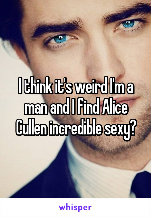 I think it's weird I'm a man and I find Alice Cullen incredible sexy?