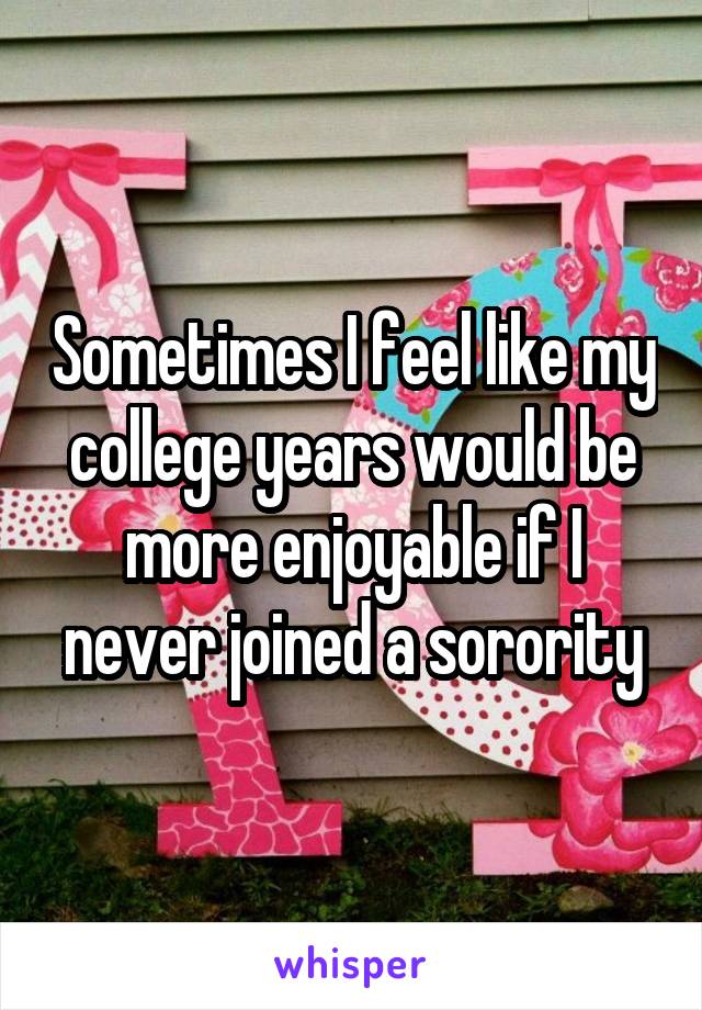 Sometimes I feel like my college years would be more enjoyable if I never joined a sorority
