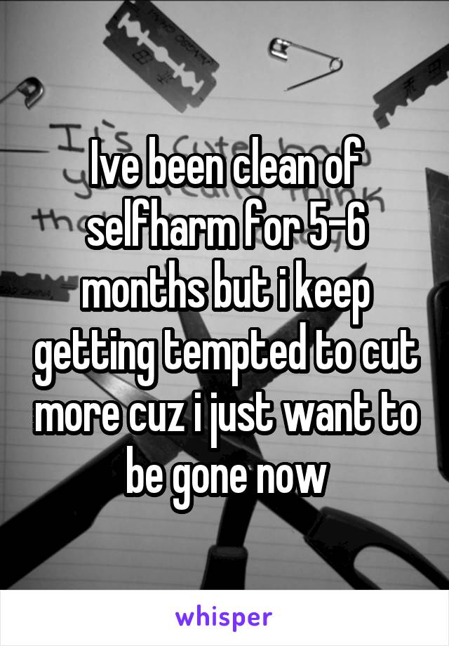 Ive been clean of selfharm for 5-6 months but i keep getting tempted to cut more cuz i just want to be gone now