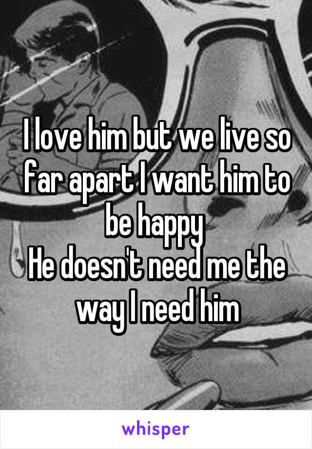 I love him but we live so far apart I want him to be happy 
He doesn't need me the way I need him