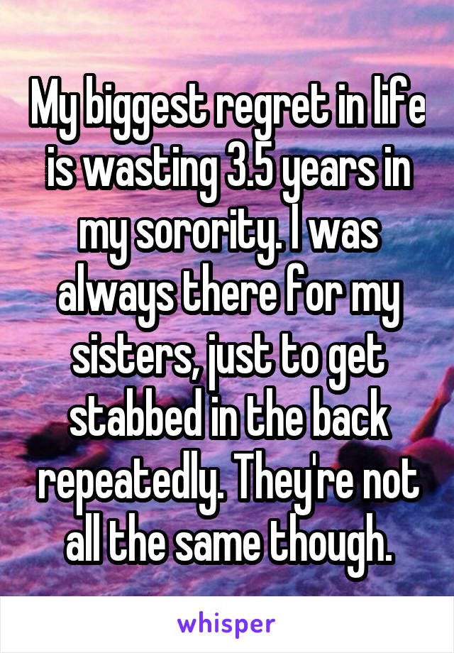 My biggest regret in life is wasting 3.5 years in my sorority. I was always there for my sisters, just to get stabbed in the back repeatedly. They're not all the same though.