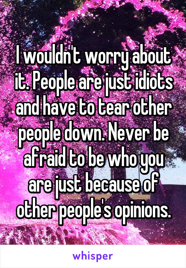 I wouldn't worry about it. People are just idiots and have to tear other people down. Never be afraid to be who you are just because of other people's opinions.