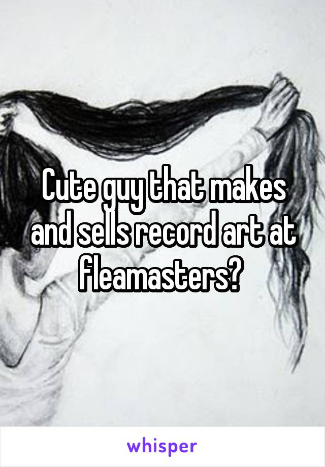 Cute guy that makes and sells record art at fleamasters? 