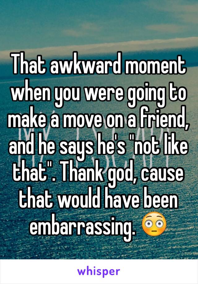 That awkward moment when you were going to make a move on a friend, and he says he's "not like that". Thank god, cause that would have been embarrassing. 😳