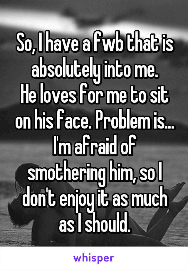 So, I have a fwb that is absolutely into me.
He loves for me to sit on his face. Problem is...
I'm afraid of smothering him, so I don't enjoy it as much as I should.