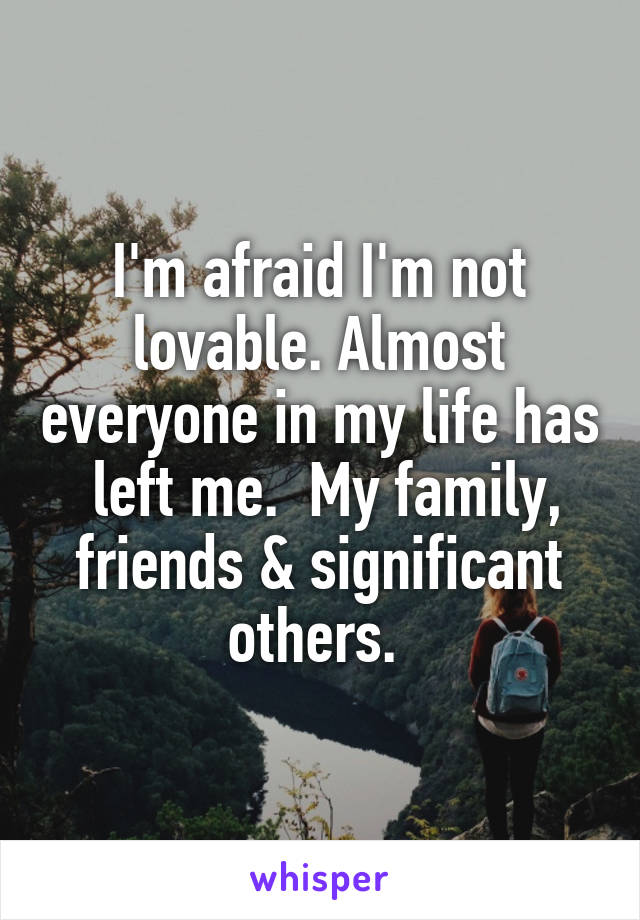 I'm afraid I'm not lovable. Almost everyone in my life has  left me.  My family, friends & significant others. 