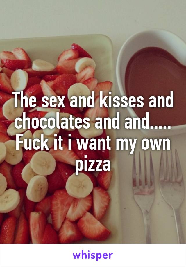 The sex and kisses and chocolates and and..... Fuck it i want my own pizza