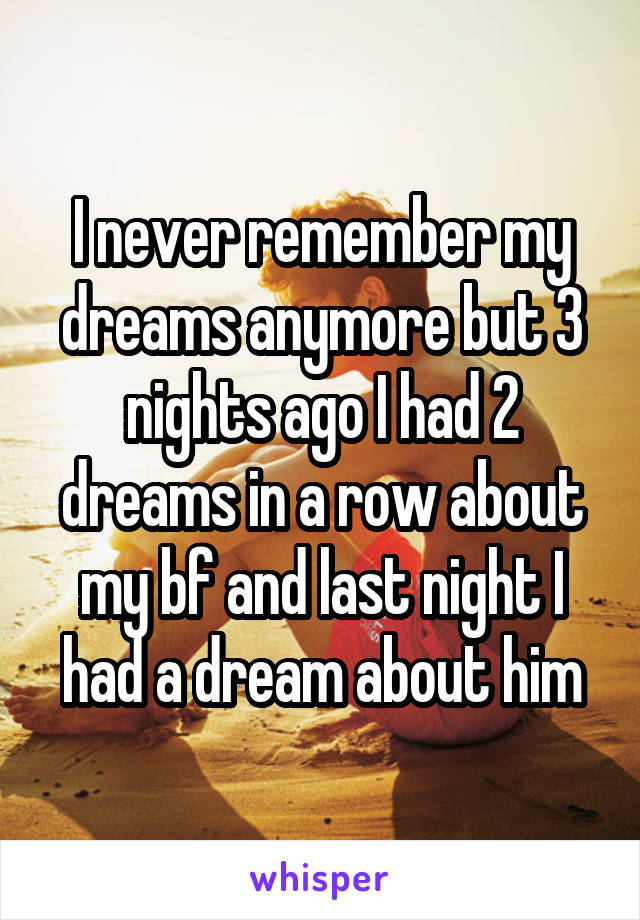 I never remember my dreams anymore but 3 nights ago I had 2 dreams in a row about my bf and last night I had a dream about him