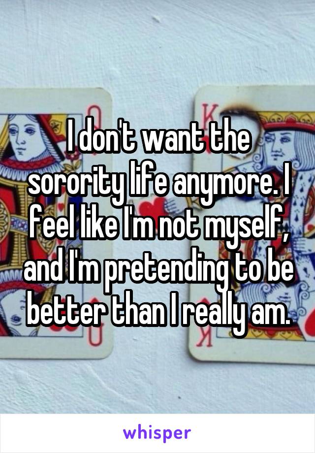 I don't want the sorority life anymore. I feel like I'm not myself, and I'm pretending to be better than I really am.