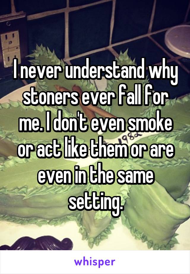 I never understand why stoners ever fall for me. I don't even smoke or act like them or are even in the same setting.