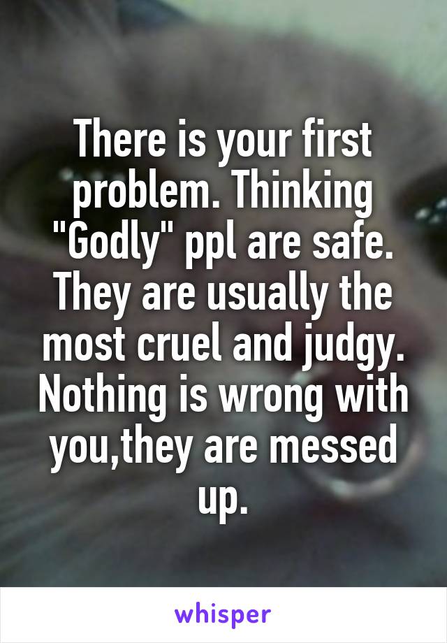 There is your first problem. Thinking "Godly" ppl are safe. They are usually the most cruel and judgy. Nothing is wrong with you,they are messed up.