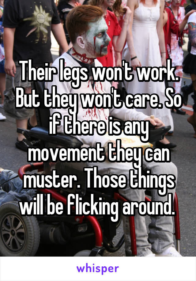 Their legs won't work. But they won't care. So if there is any movement they can muster. Those things will be flicking around. 