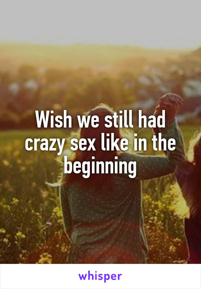 Wish we still had crazy sex like in the beginning