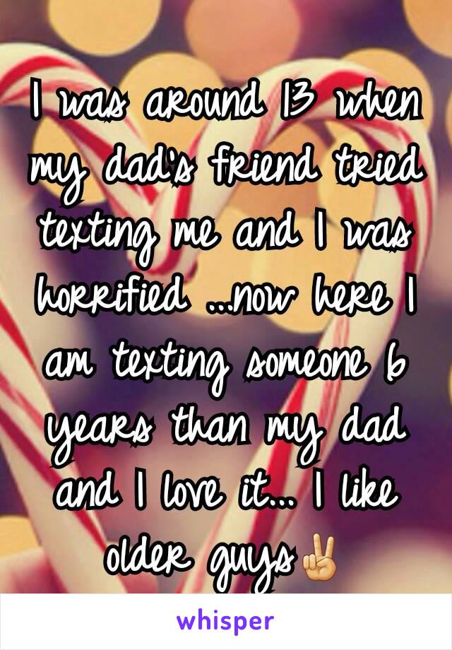 I was around 13 when my dad's friend tried texting me and I was horrified ...now here I am texting someone 6 years than my dad and I love it... I like older guys✌
