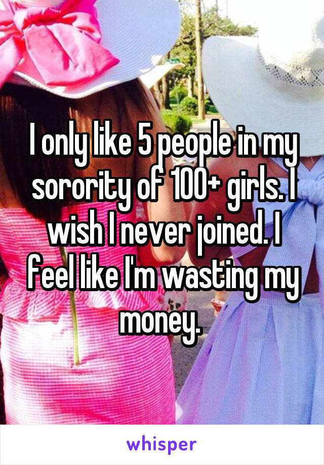 I only like 5 people in my sorority of 100+ girls. I wish I never joined. I feel like I'm wasting my money. 