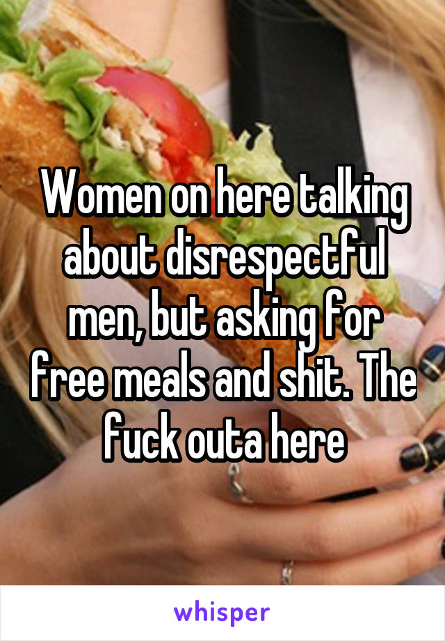 Women on here talking about disrespectful men, but asking for free meals and shit. The fuck outa here