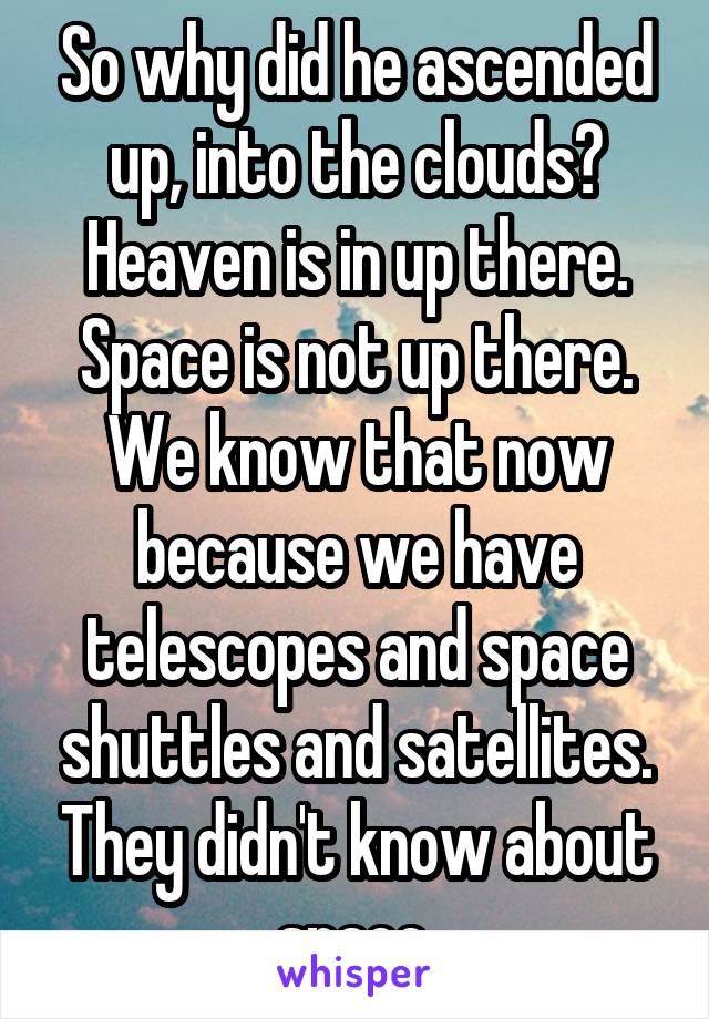 So why did he ascended up, into the clouds? Heaven is in up there. Space is not up there. We know that now because we have telescopes and space shuttles and satellites. They didn't know about space.