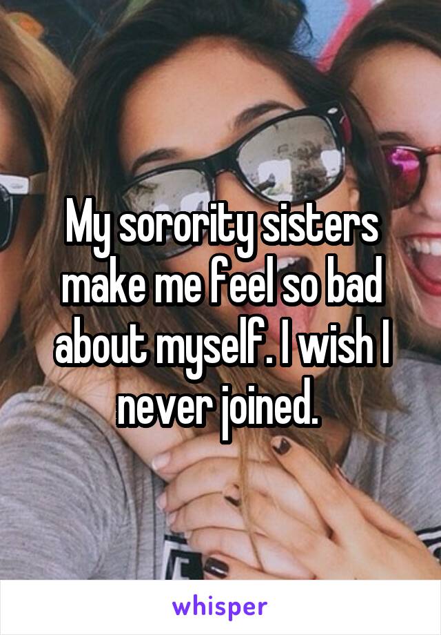 My sorority sisters make me feel so bad about myself. I wish I never joined. 