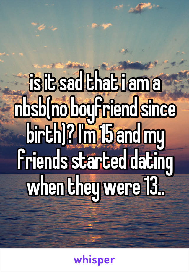 is it sad that i am a nbsb(no boyfriend since birth)? I'm 15 and my friends started dating when they were 13..