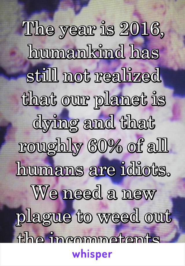 The year is 2016, humankind has still not realized that our planet is dying and that roughly 60% of all humans are idiots. We need a new plague to weed out the incompetents. 