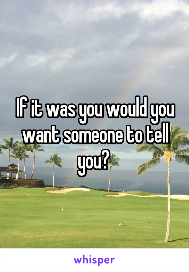 If it was you would you want someone to tell you? 