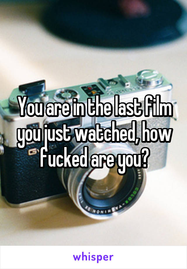 You are in the last film you just watched, how fucked are you?