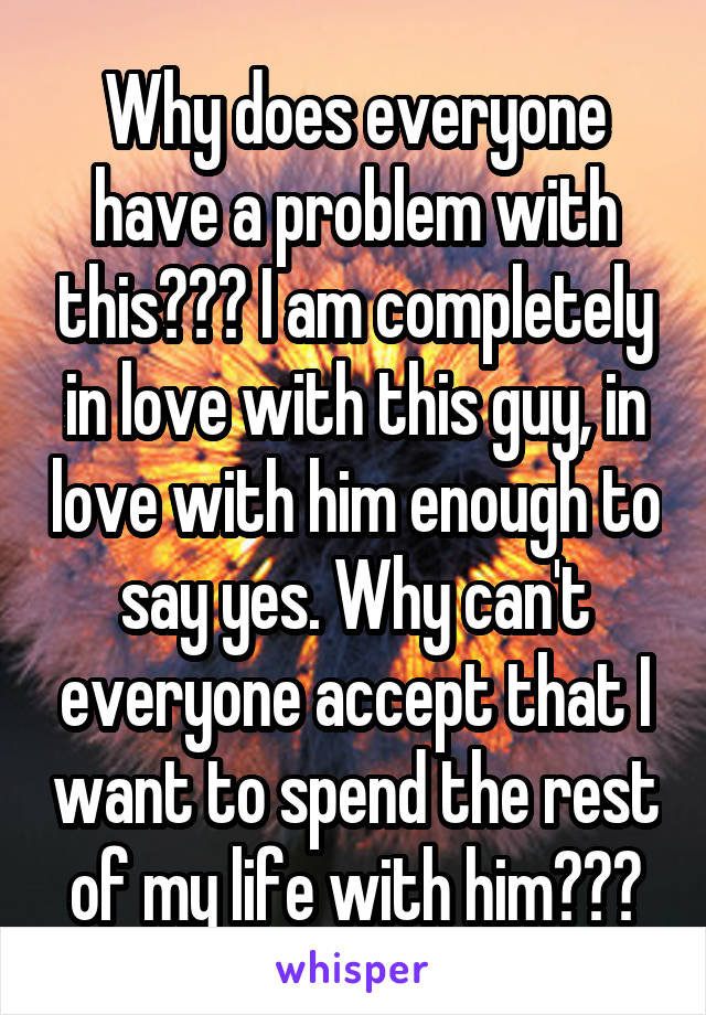 Why does everyone have a problem with this??? I am completely in love with this guy, in love with him enough to say yes. Why can't everyone accept that I want to spend the rest of my life with him???