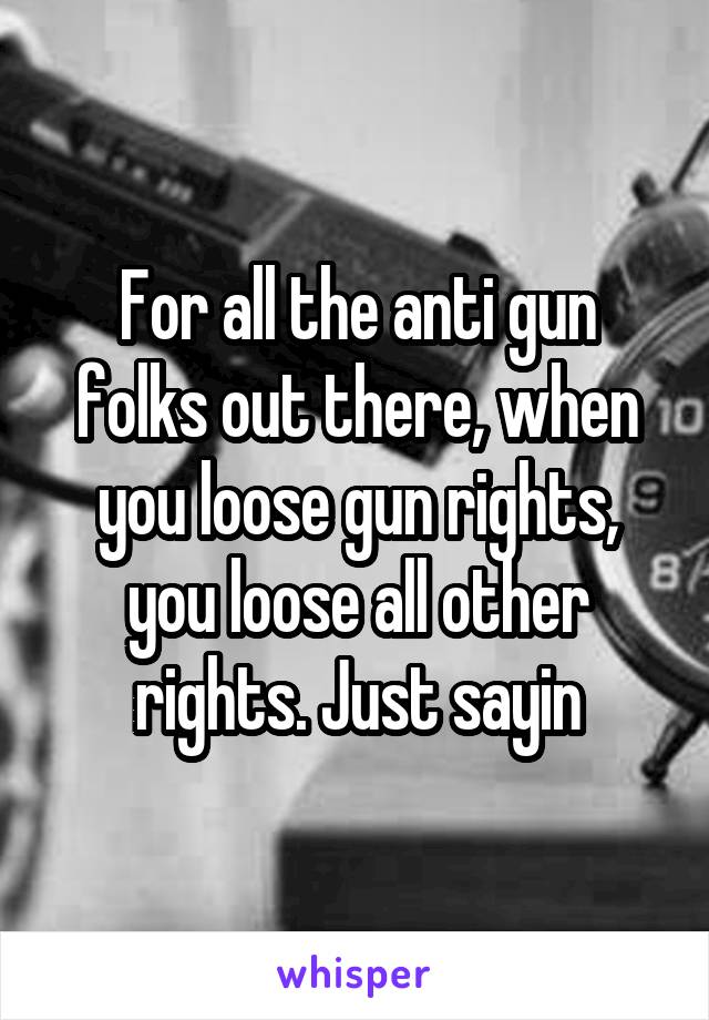 For all the anti gun folks out there, when you loose gun rights, you loose all other rights. Just sayin