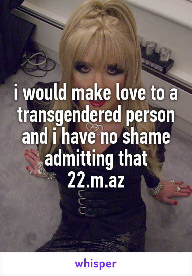 i would make love to a transgendered person and i have no shame admitting that
22.m.az