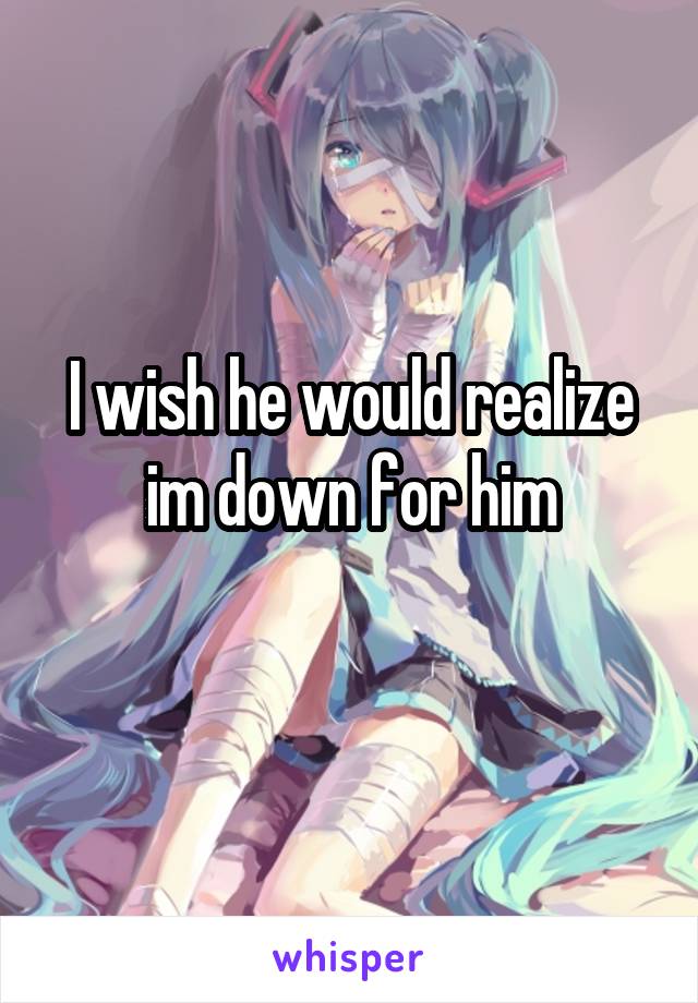 I wish he would realize im down for him
