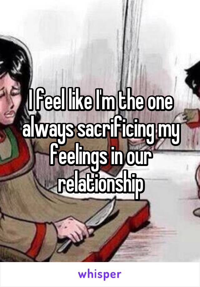 I feel like I'm the one always sacrificing my feelings in our relationship