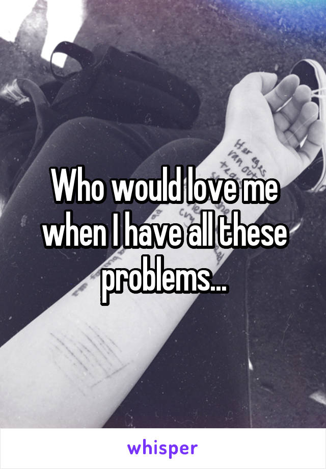 Who would love me when I have all these problems...