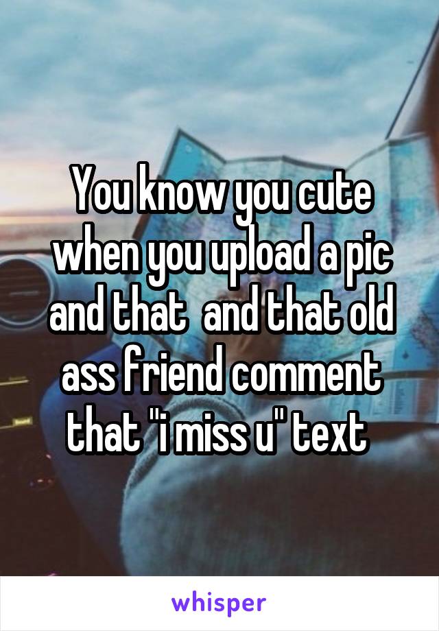 You know you cute when you upload a pic and that  and that old ass friend comment that "i miss u" text 