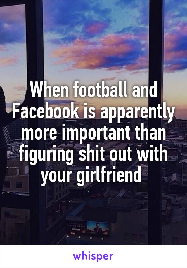 When football and Facebook is apparently more important than figuring shit out with your girlfriend 